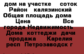 дом на участке 30 соток › Район ­ калязинский › Общая площадь дома ­ 73 › Цена ­ 1 600 000 - Все города Недвижимость » Дома, коттеджи, дачи продажа   . Карелия респ.,Петрозаводск г.